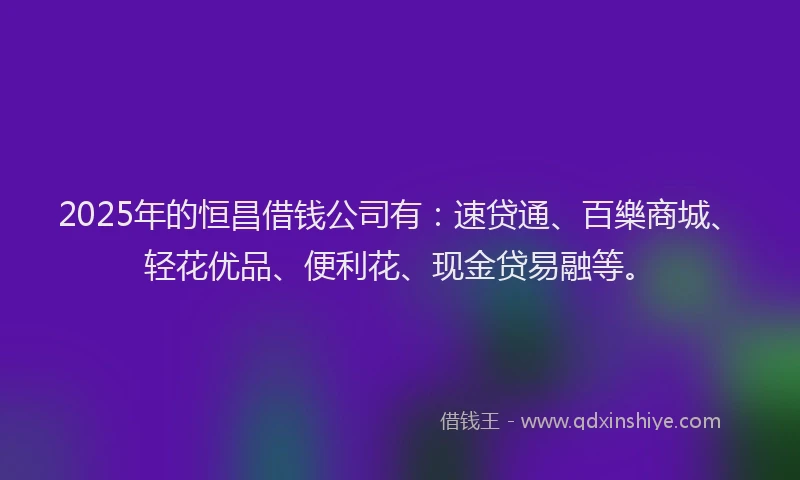 2025年的恒昌借钱公司有：速贷通、百樂商城、轻花优品、便利花、现金贷易融等。