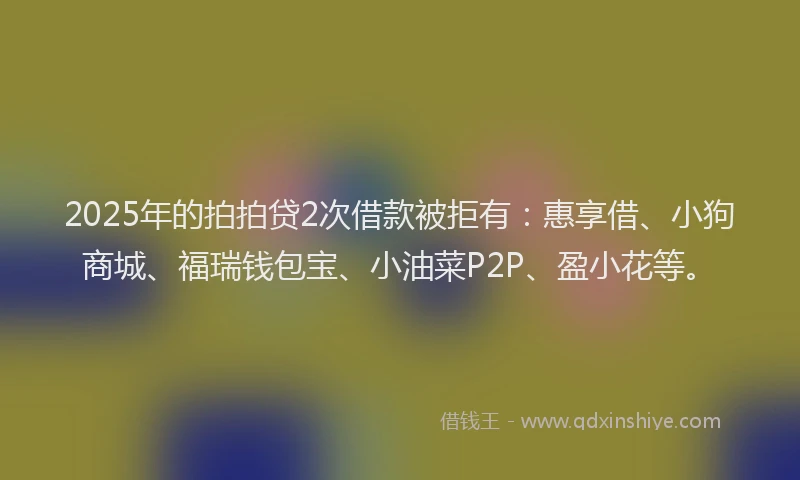 2025年的拍拍贷2次借款被拒有：惠享借、小狗商城、福瑞钱包宝、小油菜P2P、盈小花等。