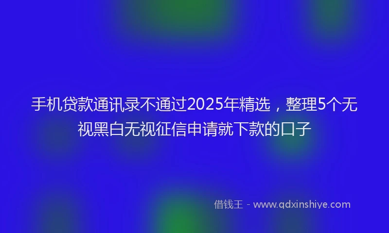 手机贷款通讯录不通过2025年精选，整理5个无视黑白无视征信申请就下款的口子