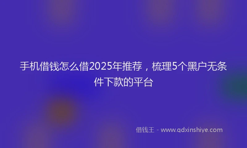 手机借钱怎么借2025年推荐，梳理5个黑户无条件下款的平台