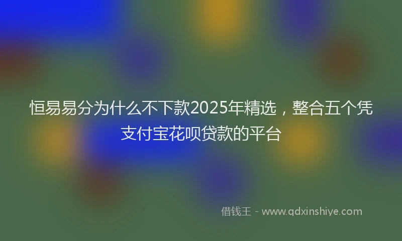 恒易易分为什么不下款2025年精选，整合五个凭支付宝花呗贷款的平台