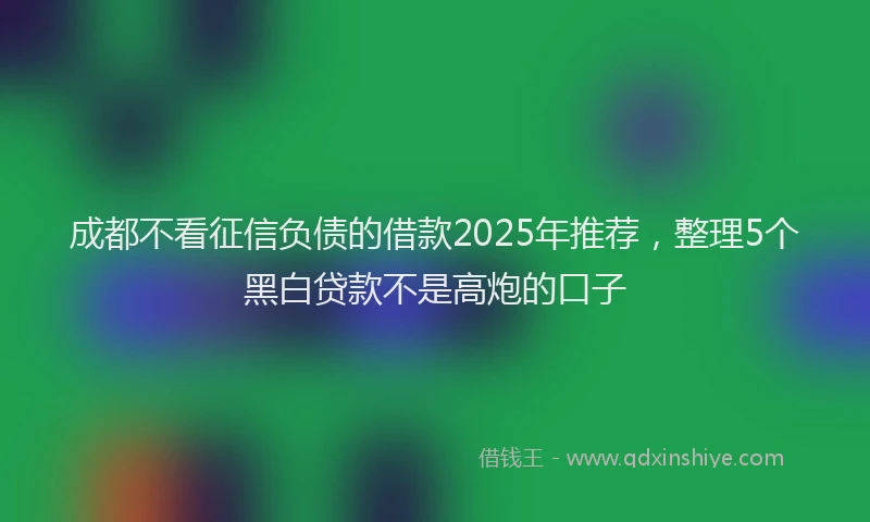 成都不看征信负债的借款2025年推荐，整理5个黑白贷款不是高炮的口子