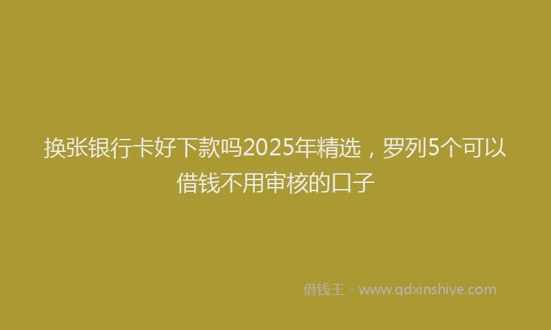 换张银行卡好下款吗2025年精选，罗列5个可以借钱不用审核的口子