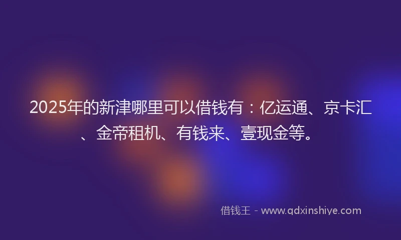 2025年的新津哪里可以借钱有：亿运通、京卡汇、金帝租机、有钱来、壹现金等。