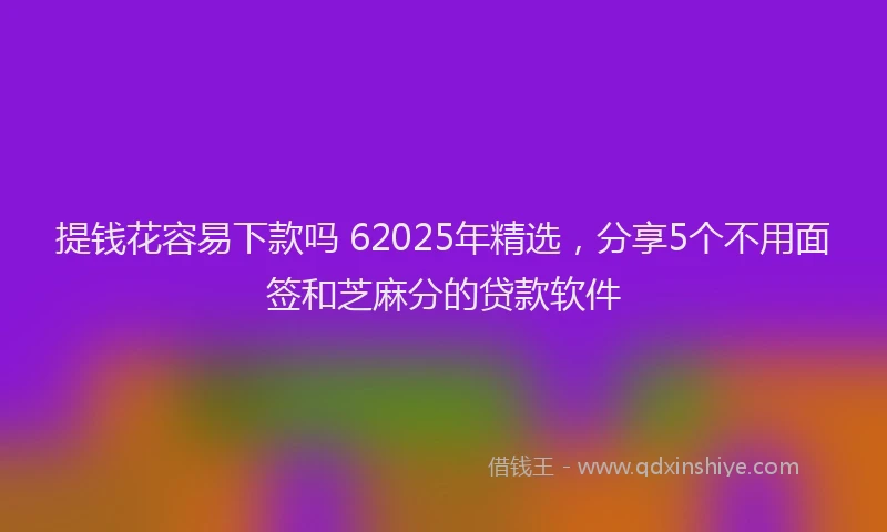 提钱花容易下款吗 62025年精选，分享5个不用面签和芝麻分的贷款软件
