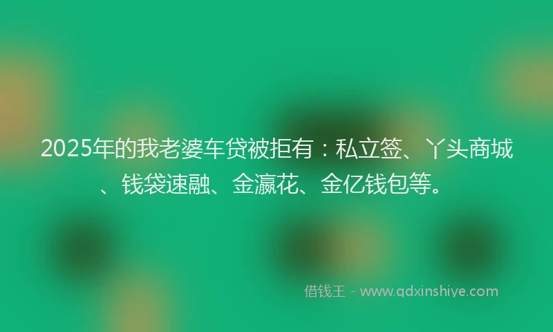 2025年的我老婆车贷被拒有：私立签、丫头商城、钱袋速融、金瀛花、金亿钱包等。