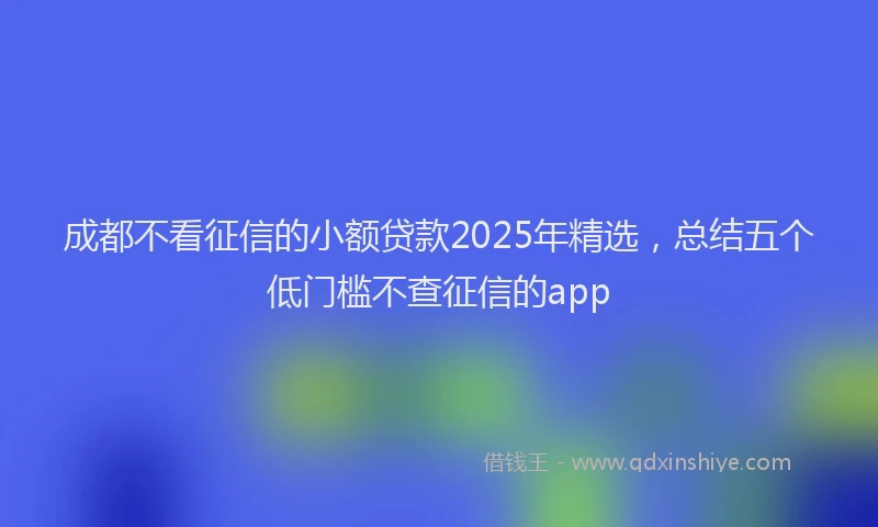 成都不看征信的小额贷款2025年精选，总结五个低门槛不查征信的app