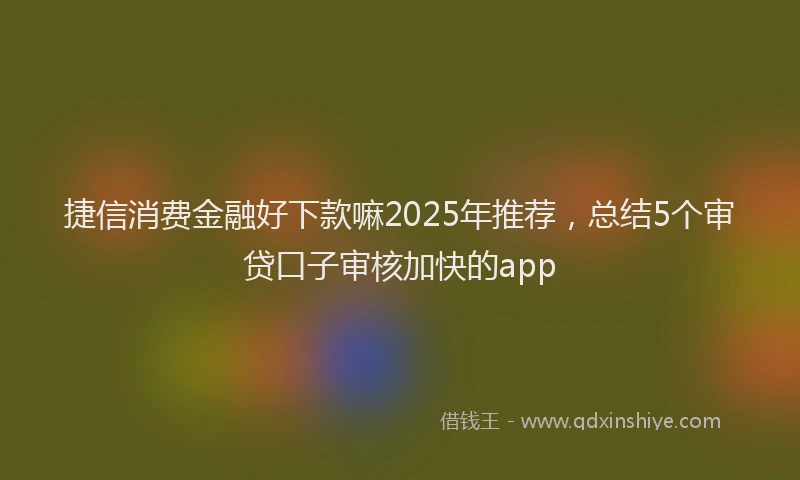 捷信消费金融好下款嘛2025年推荐，总结5个审贷口子审核加快的app
