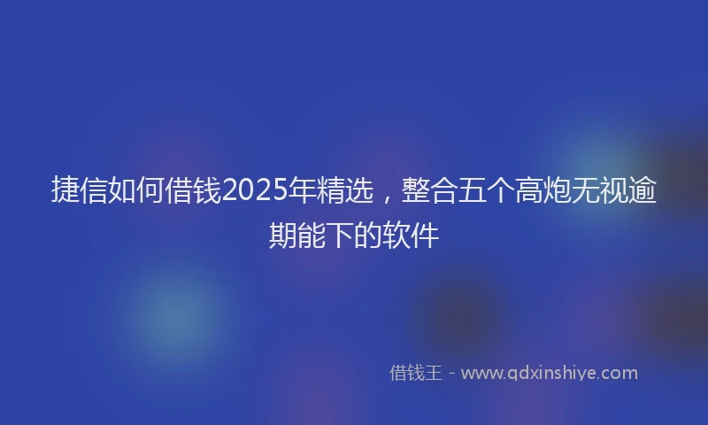 捷信如何借钱2025年精选，整合五个高炮无视逾期能下的软件