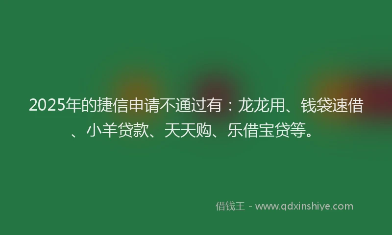 2025年的捷信申请不通过有：龙龙用、钱袋速借、小羊贷款、天天购、乐借宝贷等。