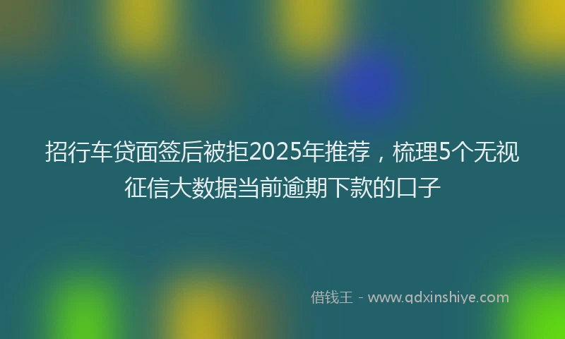 招行车贷面签后被拒2025年推荐，梳理5个无视征信大数据当前逾期下款的口子