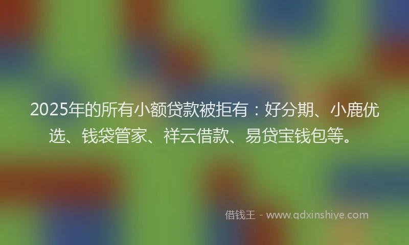 2025年的所有小额贷款被拒有：好分期、小鹿优选、钱袋管家、祥云借款、易贷宝钱包等。