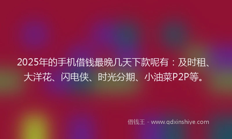 2025年的手机借钱最晚几天下款呢有：及时租、大洋花、闪电侠、时光分期、小油菜P2P等。