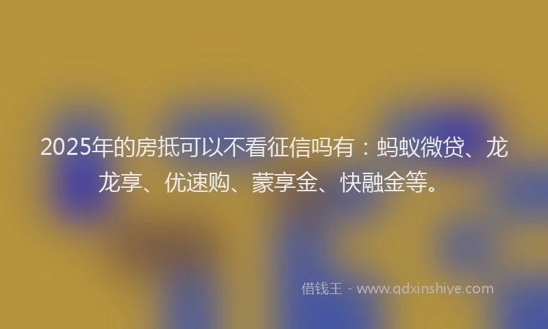 2025年的房抵可以不看征信吗有：蚂蚁微贷、龙龙享、优速购、蒙享金、快融金等。
