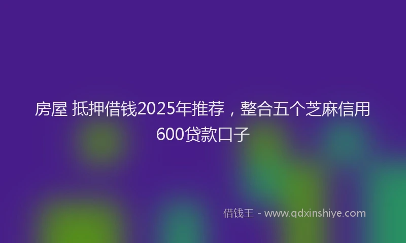 房屋 抵押借钱2025年推荐，整合五个芝麻信用600贷款口子