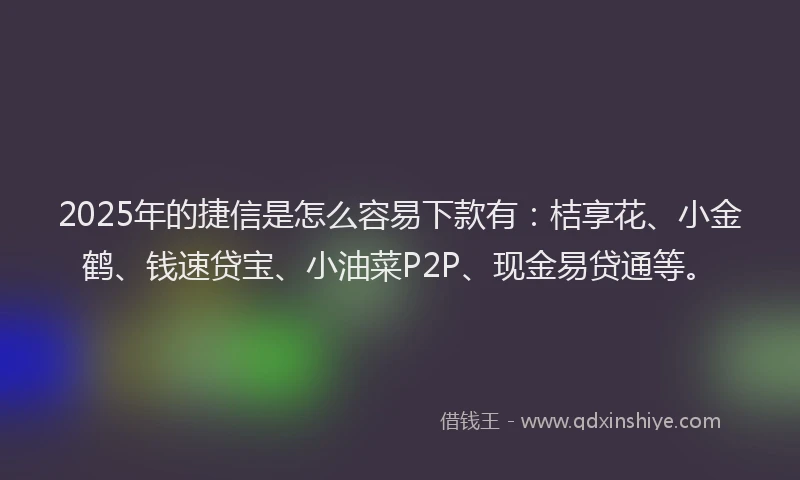2025年的捷信是怎么容易下款有：桔享花、小金鹤、钱速贷宝、小油菜P2P、现金易贷通等。