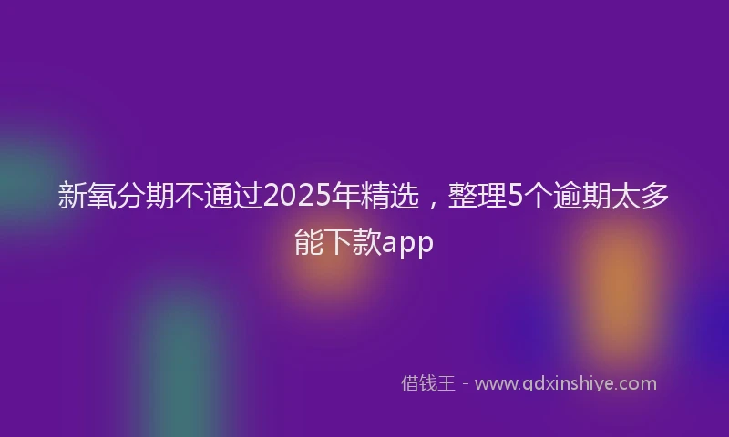 新氧分期不通过2025年精选，整理5个逾期太多能下款app