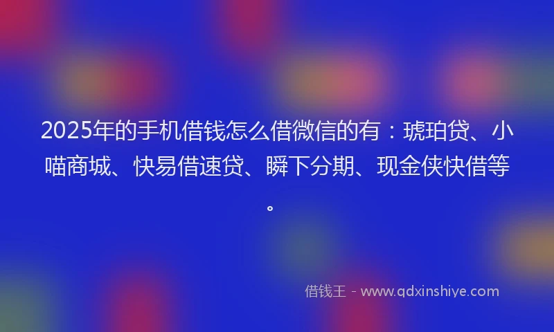 2025年的手机借钱怎么借微信的有：琥珀贷、小喵商城、快易借速贷、瞬下分期、现金侠快借等。