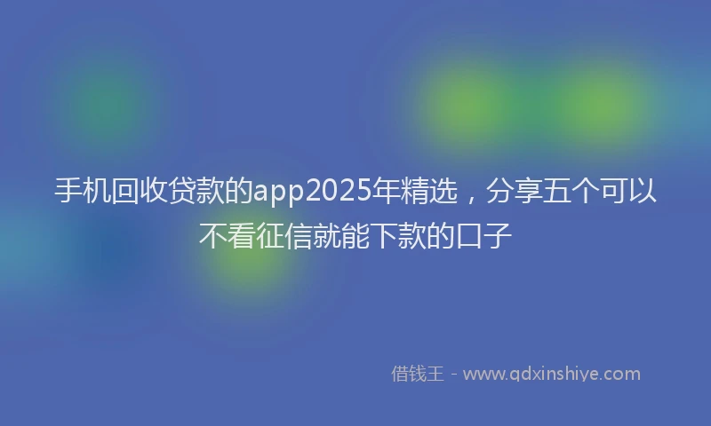 手机回收贷款的app2025年精选，分享五个可以不看征信就能下款的口子