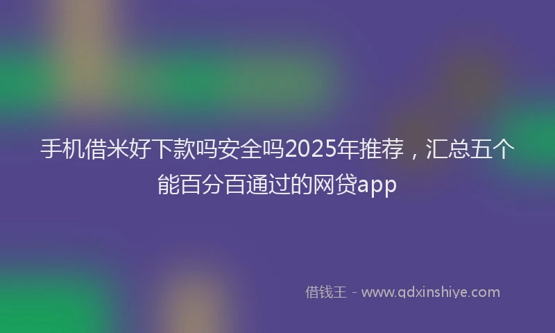 手机借米好下款吗安全吗2025年推荐，汇总五个能百分百通过的网贷app