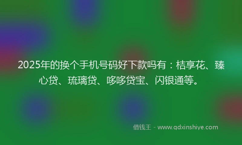 2025年的换个手机号码好下款吗有：桔享花、臻心贷、琉璃贷、哆哆贷宝、闪银通等。