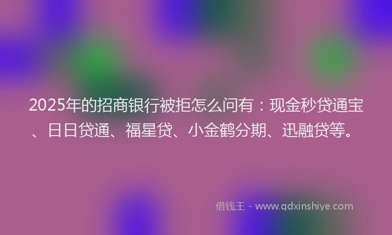 2025年的招商银行被拒怎么问有：现金秒贷通宝、日日贷通、福星贷、小金鹤分期、迅融贷等。