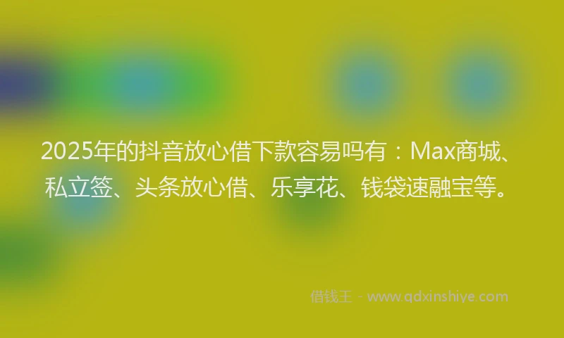 2025年的抖音放心借下款容易吗有：Max商城、私立签、头条放心借、乐享花、钱袋速融宝等。