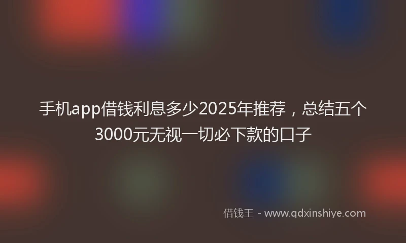 手机app借钱利息多少2025年推荐，总结五个3000元无视一切必下款的口子