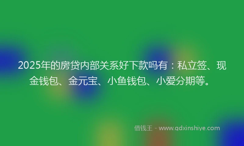 2025年的房贷内部关系好下款吗有：私立签、现金钱包、金元宝、小鱼钱包、小爱分期等。