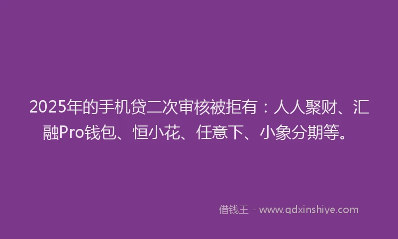 2025年的手机贷二次审核被拒有：人人聚财、汇融Pro钱包、恒小花、任意下、小象分期等。