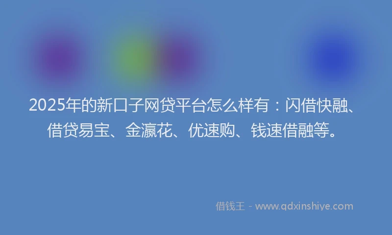 2025年的新口子网贷平台怎么样有：闪借快融、借贷易宝、金瀛花、优速购、钱速借融等。