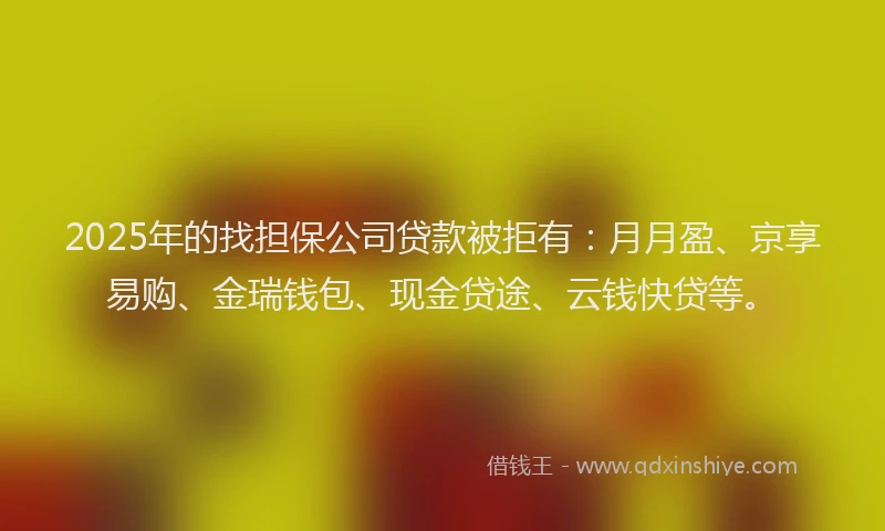 2025年的找担保公司贷款被拒有：月月盈、京享易购、金瑞钱包、现金贷途、云钱快贷等。