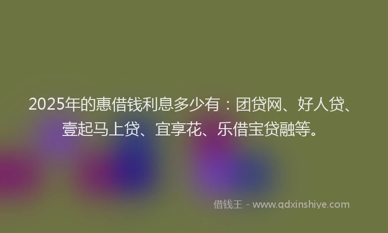 2025年的惠借钱利息多少有：团贷网、好人贷、壹起马上贷、宜享花、乐借宝贷融等。