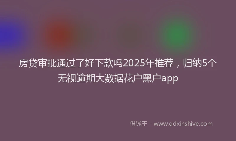 房贷审批通过了好下款吗2025年推荐，归纳5个无视逾期大数据花户黑户app