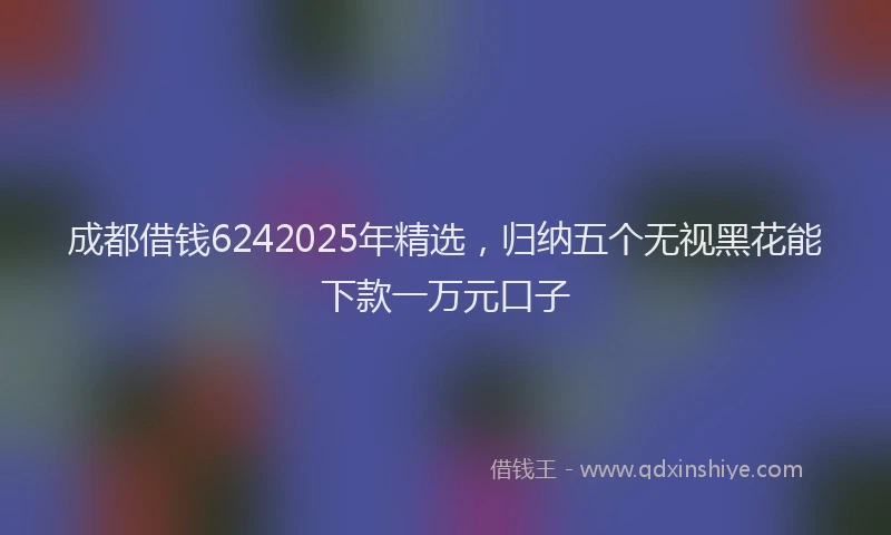 成都借钱6242025年精选，归纳五个无视黑花能下款一万元口子