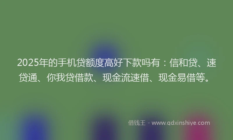 2025年的手机贷额度高好下款吗有：信和贷、速贷通、你我贷借款、现金流速借、现金易借等。
