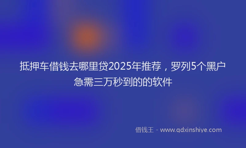 抵押车借钱去哪里贷2025年推荐，罗列5个黑户急需三万秒到的的软件