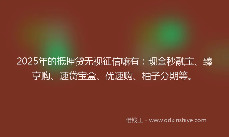 2025年的抵押贷无视征信嘛有：现金秒融宝、臻享购、速贷宝盒、优速购、柚子分期等。