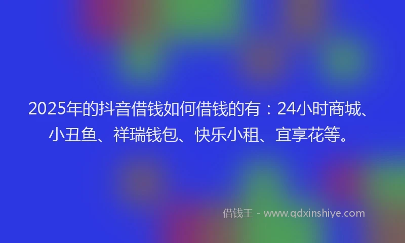 2025年的抖音借钱如何借钱的有：24小时商城、小丑鱼、祥瑞钱包、快乐小租、宜享花等。