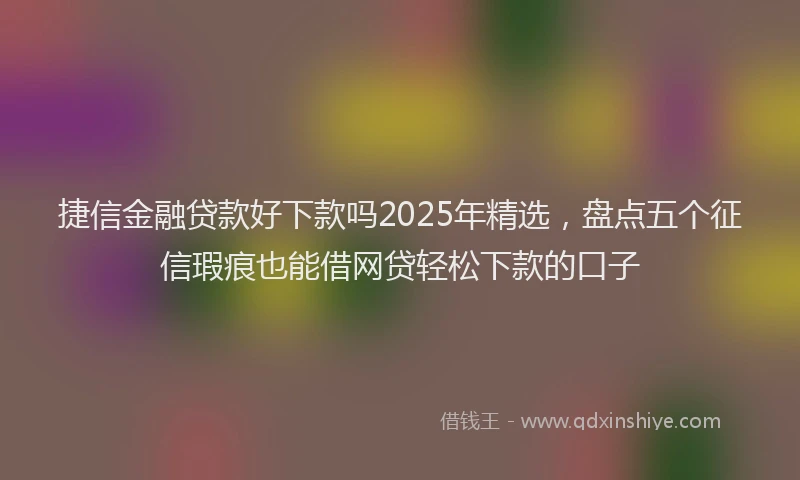 捷信金融贷款好下款吗2025年精选，盘点五个征信瑕疵也能借网贷轻松下款的口子