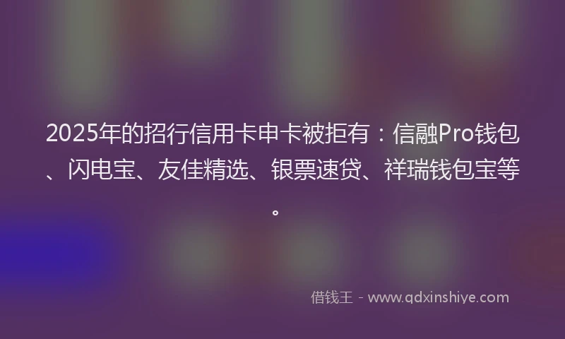 2025年的招行信用卡申卡被拒有：信融Pro钱包、闪电宝、友佳精选、银票速贷、祥瑞钱包宝等。