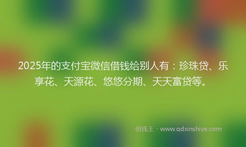 2025年的支付宝微信借钱给别人有：珍珠贷、乐享花、天源花、悠悠分期、天天富贷等。