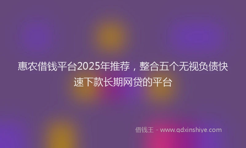 惠农借钱平台2025年推荐，整合五个无视负债快速下款长期网贷的平台