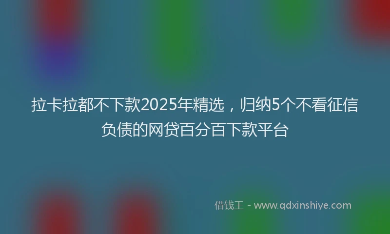拉卡拉都不下款2025年精选，归纳5个不看征信负债的网贷百分百下款平台