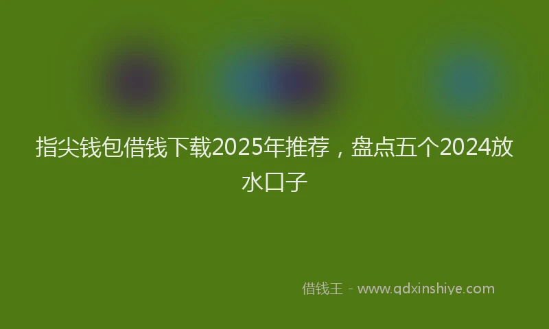 指尖钱包借钱下载2025年推荐，盘点五个2024放水口子