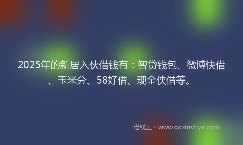 2025年的新居入伙借钱有：智贷钱包、微博快借、玉米分、58好借、现金侠借等。