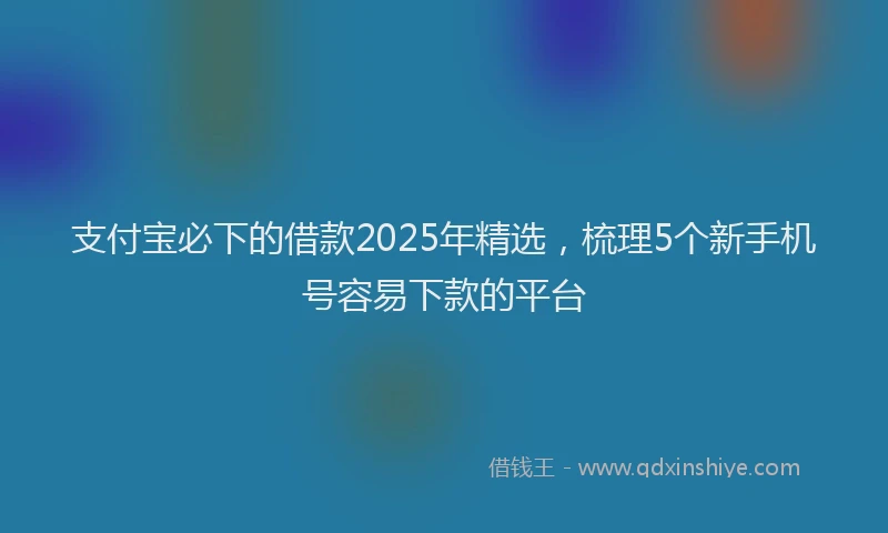 支付宝必下的借款2025年精选，梳理5个新手机号容易下款的平台