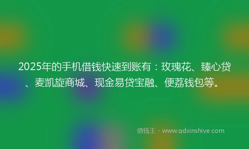 2025年的手机借钱快速到账有：玫瑰花、臻心贷、麦凯旋商城、现金易贷宝融、便荔钱包等。