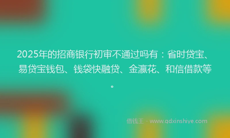 2025年的招商银行初审不通过吗有：省时贷宝、易贷宝钱包、钱袋快融贷、金瀛花、和信借款等。