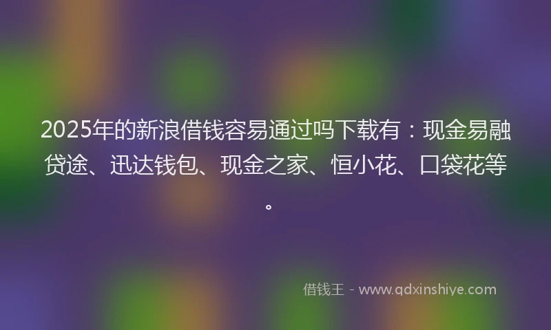 2025年的新浪借钱容易通过吗下载有：现金易融贷途、迅达钱包、现金之家、恒小花、口袋花等。